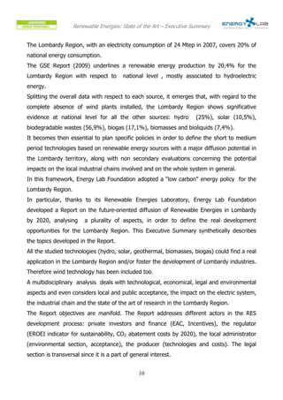 Renewable Energies: State of the Art – Executive Summary


The Lombardy Region, with an electricity consumption of 24 Mtep in 2007, covers 20% of
national energy consumption.
The GSE Report (2009) underlines a renewable energy production by 20,4% for the
Lombardy Region with respect to          national level , mostly associated to hydroelectric
energy.
Splitting the overall data with respect to each source, it emerges that, with regard to the
complete absence of wind plants installed, the Lombardy Region shows significative
evidence at national level for all the other sources: hydro          (25%), solar (10,5%),
biodegradable wastes (56,9%), biogas (17,1%), biomasses and bioliquids (7,4%).
It becomes then essential to plan specific policies in order to define the short to medium
period technologies based on renewable energy sources with a major diffusion potential in
the Lombardy territory, along with non secondary evaluations concerning the potential
impacts on the local industrial chains involved and on the whole system in general.
In this framework, Energy Lab Foundation adopted a “low carbon” energy policy for the
Lombardy Region.
In particular, thanks to its Renewable Energies Laboratory, Energy Lab Foundation
developed a Report on the future-oriented diffusion of Renewable Energies in Lombardy
by 2020, analysing      a plurality of aspects, in order to define the real development
opportunities for the Lombardy Region. This Executive Summary synthetically describes
the topics developed in the Report.
All the studied technologies (hydro, solar, geothermal, biomasses, biogas) could find a real
application in the Lombardy Region and/or foster the development of Lombardy industries.
Therefore wind technology has been included too.
A multidisciplinary analysis deals with technological, economical, legal and environmental
aspects and even considers local and public acceptance, the impact on the electric system,
the industrial chain and the state of the art of research in the Lombardy Region.
The Report objectives are manifold. The Report addresses different actors in the RES
development process: private investors and finance (EAC, Incentives), the regulator
(EROEI indicator for sustainability, CO2 abatement costs by 2020), the local administrator
(environmental section, acceptance), the producer (technologies and costs). The legal
section is transversal since it is a part of general interest.


                                                10
 