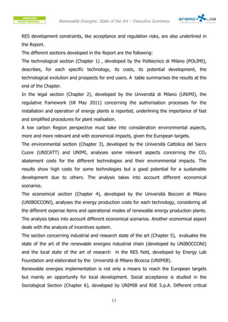 Renewable Energies: State of the Art – Executive Summary


RES development constraints, like acceptance and regulation risks, are also underlined in
the Report.
The different sections developed in the Report are the following:
The technological section (Chapter 1) , developed by the Politecnico di Milano (POLIMI),
describes, for each specific technology, its costs, its potential development, the
technological evolution and prospects for end users. A table summarises the results at the
end of the Chapter.
In the legal section (Chapter 2), developed by the Università di Milano (UNIMI), the
regulative framework (till May 2011) concerning the authorisation processes for the
installation and operation of energy plants is reported, underlining the importance of fast
and simplified procedures for plant realisation.
A low carbon Region perspective must take into consideration environmental aspects,
more and more relevant and with economical impacts, given the European targets.
The environmental section (Chapter 3), developed by the Università Cattolica del Sacro
Cuore (UNICATT) and UNIMI, analyses some relevant aspects concerning the CO2
abatement costs for the different technologies and their environmental impacts. The
results show high costs for some technologies but a good potential for a sustainable
development due to others. The analysis takes into account different economical
scenarios.
The economical section (Chapter 4), developed by the Università Bocconi di Milano
(UNIBOCCONI), analyses the energy production costs for each technology, considering all
the different expense items and operational modes of renewable energy production plants.
The analysis takes into account different economical scenarios. Another economical aspect
deals with the analysis of incentives system.
The section concerning industrial and research state of the art (Chapter 5), evaluates the
state of the art of the renewable energies industrial chain (developed by UNIBOCCONI)
and the local state of the art of research       in the RES field, developed by Energy Lab
Foundation and elaborated by the Università di Milano Bicocca (UNIMIB).
Renewable energies implementation is not only a means to reach the European targets
but mainly an opportunity for local development. Social acceptance is studied in the
Sociological Section (Chapter 6), developed by UNIMIB and RSE S.p.A. Different critical


                                                11
 