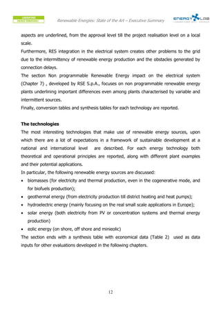 Renewable Energies: State of the Art – Executive Summary


aspects are underlined, from the approval level till the project realisation level on a local
scale.
Furthermore, RES integration in the electrical system creates other problems to the grid
due to the intermittency of renewable energy production and the obstacles generated by
connection delays.
The section Non programmable Renewable Energy impact on the electrical system
(Chapter 7) , developed by RSE S.p.A., focuses on non programmable renewable energy
plants underlining important differences even among plants characterised by variable and
intermittent sources.
Finally, conversion tables and synthesis tables for each technology are reported.


The technologies
The most interesting technologies that make use of renewable energy sources, upon
which there are a lot of expectations in a framework of sustainable development at a
national and international level      are described. For each energy technology both
theoretical and operational principles are reported, along with different plant examples
and their potential applications.
In particular, the following renewable energy sources are discussed:
•   biomasses (for electricity and thermal production, even in the cogenerative mode, and
    for biofuels production);
•   geothermal energy (from electricity production till district heating and heat pumps);
•   hydroelectric energy (mainly focusing on the real small scale applications in Europe);
•   solar energy (both electricity from PV or concentration systems and thermal energy
    production)
•   eolic energy (on shore, off shore and minieolic)
The section ends with a synthesis table with economical data (Table 2) used as data
inputs for other evaluations developed in the following chapters.




                                             12
 