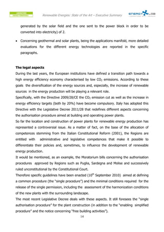 Renewable Energies: State of the Art – Executive Summary


    generated by the solar field and the one sent to the power block in order to be
    converted into electricity) of 2.

•   Concerning geothermal and solar plants, being the applications manifold, more detailed
    evaluations for the different energy technologies are reported in the specific
    paragraphs.



The legal aspects
During the last years, the European institutions have defined a transition path towards a
high energy efficiency economy characterised by low CO2 emissions. According to these
goals the diversification of the energy sources and, especially, the increase of renewable
sources in the energy production will be playing a relevant role.
Specifically, with the Directive 2009/28/CE the CO2 emission cut as well as the increase in
energy efficiency targets (both by 20%) have become compulsory. Italy has adopted this
Directive with the Legislative Decree 2011/28 that redefines different aspects concerning
the authorisation procedure aimed at building and operating power plants.
So far the location and construction of power plants for renewable energy production has
represented a controversial issue. As a matter of fact, on the base of the allocation of
competences stemming from the Italian Constitutional Reform (2001), the Regions are
entitled with     administrative and legislative competences that make it possible to
differentiate their policies and, sometimes, to influence the development of renewable
energy production.
It would be mentioned, as an example, the Moratorium bills concerning the authorisation
procedures approved by Regions such as Puglia, Sardegna and Molise and successively
ruled unconstitutional by the Constitutional Court.
Therefore specific guidelines have been enacted (10th September 2010) aimed at defining
a common procedure (the “single procedure”) and the minimal conditions required for the
release of the single permission, including the assessment of the harmonization conditions
of the new plants with the surrounding landscape.
The most recent Legislative Decree deals with these aspects. It still foresees the “single
authorisation procedure” for the plant construction (in addition to the “enabling simplified
procedure” and the notice concerning “free building activities”).
                                             14
 
