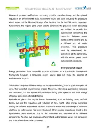 Renewable Energies: State of the Art – Executive Summary


However it provides modifications concerning both the procedure timing and the optional
request of an Environmental Risk Assessment (ERA): 180 days including the procedure
which leaves out the ERA and 90 days after the time due for the ERA, when requested.
Furthermore, the regions (and under specific conditions the provinces when delegated)
                                                              are entitled to provide the
                                                              authorisation concerning the
                                                              connection      between      power
                                                              plants and the national grid by
                                                              a   different    sort   of   single
                                                              procedure.       This   procedure
                                                              must    be      coordinated,   i.e.
                                                              carried out at the same time,
                                                              with the related power plant
                                                              authorisation procedure.


                                                              Environmental impact
Energy production from renewable sources addresses to a sustainable development
framework; however, a renewable energy source does not imply the absence of
environmental impacts.


This Report compares different energy technologies describing, from a qualitative point of
view, their potential environmental impact. Moreover, interesting quantitative indicators
are considered, i.e. the avoided CO2 emissions during plant operation and their energy
efficiency along their estimated lifetime.
Hydroelectric plants that require human intervention, such as building dams, artificial
banks, but also the regulation and reduction of flow, might          alter energy exchanges
among the different watercourse sections. That is the reason why the concept of minimum
vital flow for watercourses has been introduced. Other possible impacts are linked to the
hydroelectric plant structure, due to the realisation and operation of its different
components. As other civil structures, different land and landscape use as well as tourism
and noise effects have to be considered.


                                             15
 