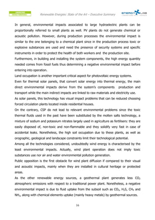 Renewable Energies: State of the Art – Executive Summary


In general, environmental impacts associated to large hydroelectric plants can be
proportionally referred to small plants as well. PV plants do not generate chemical or
acoustic pollution. However, during production processes the environmental impact is
similar to the one belonging to a chemical plant since in the production process toxic or
explosive substances are used and need the presence of security systems and specific
instruments in order to protect the health of both workers and the production site.
Furthermore, in building and installing the system components, the high energy quantity
needed comes from fossil fuels thus determining a negative environmental impact before
entering into operation.
Land occupation is another important critical aspect for photovoltaic energy systems.
Even for thermal solar panels, that convert solar energy into thermal energy, the main
direct environmental impacts derive from the system’s components              production and
transport while the main indirect impacts are linked to raw materials and electricity use.
As solar panels, this technology has visual impact problems that can be reduced choosing
forced circulation plants located inside residential houses.
On the contrary, CSP do not lead to relevant environmental problems since the toxic
thermal fluids used in the past have been substituted by the molten salts technology, a
mixture of sodium and potassium nitrates largely used in agriculture as fertilisers: they are
easily disposed of, non-toxic and non-flammable and they solidify very fast in case of
accidental leaks. Nonetheless, the high soil occupation due to these plants, as well as
orographic, geological and landscape constraints limit their technological potential.
Among all the technologies considered, undoubtedly wind energy is characterised by the
least environmental impacts. Actually, wind plant operation does not imply toxic
substances use nor air and water environmental pollution generation.
Public opposition is the first obstacle for wind plant diffusion if compared to their visual
and acoustic impacts, mainly when they are installed in cultural heritage or protected
areas.
As the other renewable energy sources, a geothermal plant generates less CO2
atmospheric emissions with respect to a traditional power plant. Nonetheless, a negative
environmental impact is due to fluid uptake from the subsoil such as CO2, H2S, CH4 and
NH3, along with chemical elements uptake (mainly heavy metals) by geothermal sources.


                                              16
 