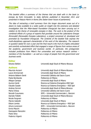 Renewable Energies: State of the Art – Executive Summary


This booklet offers a summary of the themes that are dealt with in the book Le
energie da fonti rinnovabili: lo stato dell'arte published in November 2011 and
presented in Palazzo Marini in Rome (the Italian lower house of parliament).
The idea of extracting a brief summary from the longer document arose out of a
desire to make available to a wider public an insight into the extensive and detailed
investigation that the Milan-based Foundation EnergyLab has been carrying out in
relation to the theme of renewable energies in Italy. The work is the product of the
combined efforts of a group of experts that gravitate around the Laboratorio Energie
Rinnovabili (Renewable Energies Laboratory), a project conceived of, developed and
promoted by Foundation EnergyLab. The contents of the booklet fully express the
multi-disciplinary approach characteristic of the work of the laboratory. The research
in question lasted for over a year and the final result is the fruit of a highly articulated
and carefully orchestrated effort that engaged a range of figures from various areas of
the academic, government and business worlds. In particular, the protagonists
included professors from Milan’s five universities and various research centres –
members of the foundation – as well as a range of people from the government and
business world.

Editor
Silvana Stefani                           Università degli Studi di Milano–Bicocca

Authors
Maurizio Acciarri                         Università degli Studi di Milano-Bicocca
Laura Ammannati                           Università degli Studi di Milano
Antonio Ballarin Denti                    Università Cattolica del Sacro Cuore
Paola Bombarda                            Politecnico di Milano
Allegra Canepa                            Università degli Studi di Milano
Aurora Caridi                             Ricerca sul Sistema Energetico–RSE SpA
Claudio Casale                            Ricerca sul Sistema Energetico – RSE SpA
Andrea Cerroni                            Università degli Studi di Milano-Bicocca
Maria Chiesa                              Università Cattolica del Sacro Cuore
Niccolò Cusumano                          IEFE – Università Commerciale L. Bocconi
Daniele Felletti                          Università degli Studi di Milano-Bicocca
Nicola Fergnani                           Politecnico di Milano
Marzio Galeotti                           Università degli Studi di Milano
Ettore Lembo                              Ricerca sul Sistema Energetico – RSE SpA
Arturo Lorenzoni                          IEFE – Università Commerciale L. Bocconi
Ennio Macchi                              Politecnico di Milano
Giampaolo Manzolini                       Politecnico di Milano
Paolo Silva                               Politecnico di Milano
Federico Viganò                           Politecnico di Milano

                                               4
 