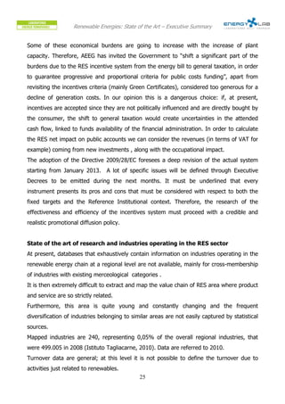 Renewable Energies: State of the Art – Executive Summary


Some of these economical burdens are going to increase with the increase of plant
capacity. Therefore, AEEG has invited the Government to “shift a significant part of the
burdens due to the RES incentive system from the energy bill to general taxation, in order
to guarantee progressive and proportional criteria for public costs funding”, apart from
revisiting the incentives criteria (mainly Green Certificates), considered too generous for a
decline of generation costs. In our opinion this is a dangerous choice: if, at present,
incentives are accepted since they are not politically influenced and are directly bought by
the consumer, the shift to general taxation would create uncertainties in the attended
cash flow, linked to funds availability of the financial administration. In order to calculate
the RES net impact on public accounts we can consider the revenues (in terms of VAT for
example) coming from new investments , along with the occupational impact.
The adoption of the Directive 2009/28/EC foresees a deep revision of the actual system
starting from January 2013. A lot of specific issues will be defined through Executive
Decrees to be emitted during the next months. It must be underlined that every
instrument presents its pros and cons that must be considered with respect to both the
fixed targets and the Reference Institutional context. Therefore, the research of the
effectiveness and efficiency of the incentives system must proceed with a credible and
realistic promotional diffusion policy.


State of the art of research and industries operating in the RES sector
At present, databases that exhaustively contain information on industries operating in the
renewable energy chain at a regional level are not available, mainly for cross-membership
of industries with existing merceological categories .
It is then extremely difficult to extract and map the value chain of RES area where product
and service are so strictly related.
Furthermore, this area is quite young and constantly changing and the frequent
diversification of industries belonging to similar areas are not easily captured by statistical
sources.
Mapped industries are 240, representing 0,05% of the overall regional industries, that
were 499.005 in 2008 (Istituto Tagliacarne, 2010). Data are referred to 2010.
Turnover data are general; at this level it is not possible to define the turnover due to
activities just related to renewables.
                                              25
 
