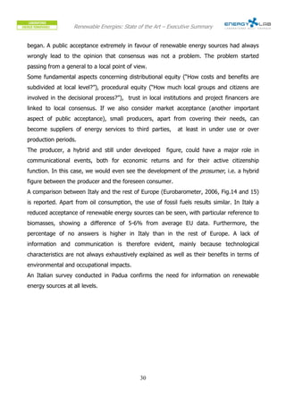 Renewable Energies: State of the Art – Executive Summary


began. A public acceptance extremely in favour of renewable energy sources had always
wrongly lead to the opinion that consensus was not a problem. The problem started
passing from a general to a local point of view.
Some fundamental aspects concerning distributional equity (“How costs and benefits are
subdivided at local level?”), procedural equity (“How much local groups and citizens are
involved in the decisional process?”), trust in local institutions and project financers are
linked to local consensus. If we also consider market acceptance (another important
aspect of public acceptance), small producers, apart from covering their needs, can
become suppliers of energy services to third parties,        at least in under use or over
production periods.
The producer, a hybrid and still under developed        figure, could have a major role in
communicational events, both for economic returns and for their active citizenship
function. In this case, we would even see the development of the prosumer, i.e. a hybrid
figure between the producer and the foreseen consumer.
A comparison between Italy and the rest of Europe (Eurobarometer, 2006, Fig.14 and 15)
is reported. Apart from oil consumption, the use of fossil fuels results similar. In Italy a
reduced acceptance of renewable energy sources can be seen, with particular reference to
biomasses, showing a difference of 5-6% from average EU data. Furthermore, the
percentage of no answers is higher in Italy than in the rest of Europe. A lack of
information and communication is therefore evident, mainly because technological
characteristics are not always exhaustively explained as well as their benefits in terms of
environmental and occupational impacts.
An Italian survey conducted in Padua confirms the need for information on renewable
energy sources at all levels.




                                             30
 