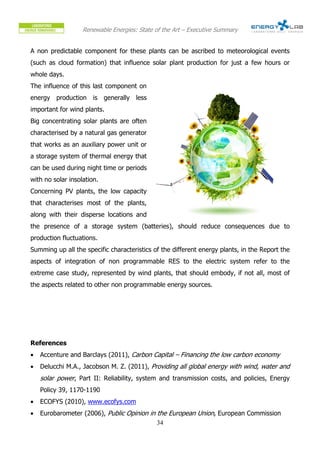 Renewable Energies: State of the Art – Executive Summary


A non predictable component for these plants can be ascribed to meteorological events
(such as cloud formation) that influence solar plant production for just a few hours or
whole days.
The influence of this last component on
energy production is generally less
important for wind plants.
Big concentrating solar plants are often
characterised by a natural gas generator
that works as an auxiliary power unit or
a storage system of thermal energy that
can be used during night time or periods
with no solar insolation.
Concerning PV plants, the low capacity
that characterises most of the plants,
along with their disperse locations and
the presence of a storage system (batteries), should reduce consequences due to
production fluctuations.
Summing up all the specific characteristics of the different energy plants, in the Report the
aspects of integration of non programmable RES to the electric system refer to the
extreme case study, represented by wind plants, that should embody, if not all, most of
the aspects related to other non programmable energy sources.




References
•   Accenture and Barclays (2011), Carbon Capital – Financing the low carbon economy
•   Delucchi M.A., Jacobson M. Z. (2011), Providing all global energy with wind, water and
    solar power, Part II: Reliability, system and transmission costs, and policies, Energy
    Policy 39, 1170-1190
•   ECOFYS (2010), www.ecofys.com
•   Eurobarometer (2006), Public Opinion in the European Union, European Commission
                                            34
 