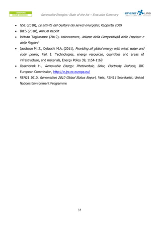 Renewable Energies: State of the Art – Executive Summary


•   GSE (2010), Le attività del Gestore dei servizi energetici, Rapporto 2009
•   IRES (2010), Annual Report
•   Istituto Tagliacarne (2010), Unioncamere, Atlante della Competitività delle Province e
    delle Regioni
•   Jacobson M. Z., Delucchi M.A. (2011), Providing all global energy with wind, water and
    solar power, Part I: Technologies, energy resources, quantities and areas of
    infrastructure, and materials, Energy Policy 39, 1154-1169
•   Ossenbrink H., Renewable Energy: Photovoltaic, Solar, Electricity Biofuels, JRC
    European Commission, http://ie.jrc.ec.europa.eu/
•   REN21 2010, Renewables 2010 Global Status Report, Paris, REN21 Secretariat, United
    Nations Environment Programme




                                              35
 