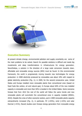 Renewable Energies: State of the Art – Executive Summary




Executive Summary
At present climate change, environmental pollution and supply uncertainty are some of
the main problems to be solved. Search for possible solutions is difficult and needs big
investments and deep transformations in infrastructures for energy generation.
Nevertheless, a solution in the direction of a large scale conversion towards clean,
affordable and renewable energy sources (RES) must be found. In this environmental
framework, the world is progressively moving towards new technologies for energy
production: in 2008 electricity produced by renewables was about 18% with respect to
global electricity production (Fig. 1); in 2009, for the second consecutive year, United
States and Europe installed more renewable plants than conventional ones (based on
fossil fuels like carbon, oil and natural gas). In Europe about 60% of the new installed
capacity is renewable and more than 50% is located in the United States. Some scenarios
foresee that from 2012 the rest of the world will follow the same trends and new
renewable plants will overwhelm the conventional ones in capacity installed (REN21,
2010). Despite the crisis of other economic sectors, just in 2009 renewable plants capacity
extraordinarily increased (Fig. 2), in particular, PV (+53%), wind (+32%) and solar
thermal (+41%). Recent studies even foresee energy generation from renewable energy

                                             4
 