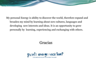 My personal Energy is ability to discover the world, therefore expand and
   broaden my mind by learning about new cultures, languages and
   developing new interests and ideas. It is an opportunity to grow
   personally by learning, experiencing and exchanging with others.




                             Gracias
 
