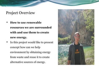 Project Overview

•   How to use renowable
    resources we are surrounded
    with and use them to create
    new energy.
•   In this project would like to present
    concept how can we help
    environment by obtaining energy
    from waste and reuse it to create
    alternative sources of energy.
 