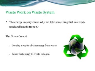 Waste Work on Waste System

•   The energy is everywhere, why not take something that is already
    used and benefit from it?


The Green Conept


    o   Develop a way to obtain energy from waste


    o   Reuse that energy to create new one.
 