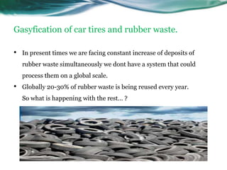 Gasyfication of car tires and rubber waste.

•   In present times we are facing constant increase of deposits of
    rubber waste simultaneously we dont have a system that could
    process them on a global scale.
•   Globally 20-30% of rubber waste is being reused every year.
    So what is happening with the rest… ?
 