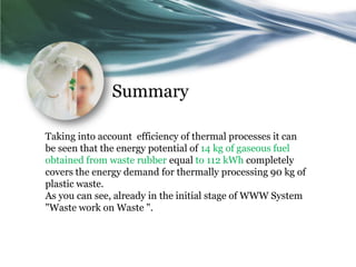 Summary

Taking into account efficiency of thermal processes it can
be seen that the energy potential of 14 kg of gaseous fuel
obtained from waste rubber equal to 112 kWh completely
covers the energy demand for thermally processing 90 kg of
plastic waste.
As you can see, already in the initial stage of WWW System
"Waste work on Waste ".
 