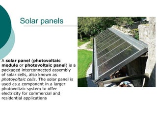 Solar panels



A solar panel (photovoltaic
module or photovoltaic panel) is a
packaged interconnected assembly
of solar cells, also known as
photovoltaic cells. The solar panel is
used as a component in a larger
photovoltaic system to offer
electricity for commercial and
residential applications
 