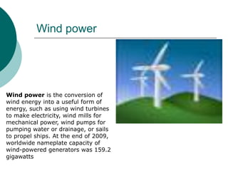 Wind power




Wind power is the conversion of
wind energy into a useful form of
energy, such as using wind turbines
to make electricity, wind mills for
mechanical power, wind pumps for
pumping water or drainage, or sails
to propel ships. At the end of 2009,
worldwide nameplate capacity of
wind-powered generators was 159.2
gigawatts
 