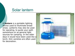 Solar lantern


A lantern is a portable lighting
device used to illuminate broad
areas. Lanterns may also be used
for signaling, to guide your path
somewhere or as general light
sources for camping. In the older
days it would have been used like a
torch. Dim varieties are often used
for decoration.
 