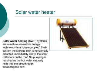 Solar water heater




Solar water heating (SWH) systems
are a mature renewable energy
technology In a "close-coupled" SWH
system the storage tank is horizontally
mounted immediately above the solar
collectors on the roof. No pumping is
required as the hot water naturally
rises into the tank through
thermosiphon flow.
 