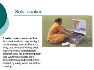 Solar cooker




A solar oven or solar cooker
 is a device which uses sunlight
 as its energy source. Because
 they use no fuel and they cost
 nothing to run, humanitarian
organizations are promoting their
 use worldwide to help slow
deforestation and desertification,
caused by using wood as fuel for
cooking.
 