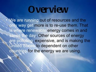Overview
• We are running out of resources and the
  only way get more is to re-use them. That
  is where renewable energy comes in and
  saves the day. Other sources of energy
  are polluting, expensive, and is making the
  United States to dependent on other
  countries for the energy we are using.
 