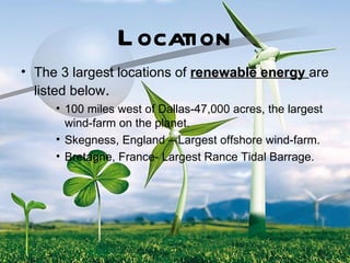 L ocation
• The 3 largest locations of renewable energy are
  listed below.
     • 100 miles west of Dallas-47,000 acres, the largest
       wind-farm on the planet.
     • Skegness, England – Largest offshore wind-farm.
     • Bretagne, France- Largest Rance Tidal Barrage.
 