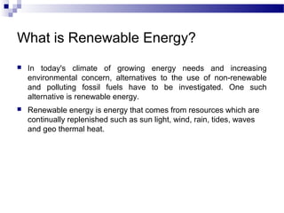 What is Renewable Energy?
   In today's climate of growing energy needs and increasing
    environmental concern, alternatives to the use of non-renewable
    and polluting fossil fuels have to be investigated. One such
    alternative is renewable energy.
   Renewable energy is energy that comes from resources which are
    continually replenished such as sun light, wind, rain, tides, waves
    and geo thermal heat.
 