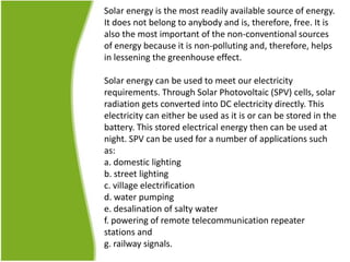 Solar energy is the most readily available source of energy.
It does not belong to anybody and is, therefore, free. It is
also the most important of the non-conventional sources
of energy because it is non-polluting and, therefore, helps
in lessening the greenhouse effect.
Solar energy can be used to meet our electricity
requirements. Through Solar Photovoltaic (SPV) cells, solar
radiation gets converted into DC electricity directly. This
electricity can either be used as it is or can be stored in the
battery. This stored electrical energy then can be used at
night. SPV can be used for a number of applications such
as:
a. domestic lighting
b. street lighting
c. village electrification
d. water pumping
e. desalination of salty water
f. powering of remote telecommunication repeater
stations and
g. railway signals.
 
