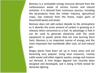 Biomass is a renewable energy resource derived from the
carbonaceous waste of various human and natural
activities. It is derived from numerous sources, including
the by-products from the timber industry, agricultural
crops, raw material from the forest, major parts of
household waste and wood.
Biomass does not add carbon dioxide to the atmosphere
as it absorbs the same amount of carbon in growing as it
releases when consumed as a fuel. Its advantage is that it
can be used to generate electricity with the same
equipment or power plants that are now burning fossil
fuels. Biomass is an important source of energy and the
most important fuel worldwide after coal, oil and natural
gas.
Biogas plants have been set up in many areas and are
becoming very popular. Using local resources, namely
cattle waste and other organic wastes, energy and manure
are derived. A mini biogas digester has recently been
designed and developed, and is being in-field tested for
domestic lighting.
 
