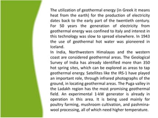 The utilization of geothermal energy (in Greek it means
heat from the earth) for the production of electricity
dates back to the early part of the twentieth century.
For 50 years the generation of electricity from
geothermal energy was confined to Italy and interest in
this technology was slow to spread elsewhere. In 1943
the use of geothermal hot water was pioneered in
Iceland.
In India, Northwestern Himalayas and the western
coast are considered geothermal areas. The Geological
Survey of India has already identified more than 350
hot spring sites, which can be explored as areas to tap
geothermal energy. Satellites like the IRS-1 have played
an important role, through infrared photographs of the
ground, in locating geothermal areas. The Puga valley in
the Ladakh region has the most promising geothermal
field. An experimental 1-kW generator is already in
operation in this area. It is being used mainly for
poultry farming, mushroom cultivation, and pashmina-
wool processing, all of which need higher temperature.
 