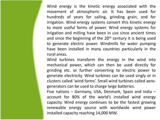 Wind energy is the kinetic energy associated with the
movement of atmospheric air. It has been used for
hundreds of years for sailing, grinding grain, and for
irrigation. Wind energy systems convert this kinetic energy
to more useful forms of power. Wind energy systems for
irrigation and milling have been in use since ancient times
and since the beginning of the 20th century it is being used
to generate electric power. Windmills for water pumping
have been installed in many countries particularly in the
rural areas.
Wind turbines transform the energy in the wind into
mechanical power, which can then be used directly for
grinding etc. or further converting to electric power to
generate electricity. Wind turbines can be used singly or in
clusters called ‘wind farms’. Small wind turbines called aero-
generators can be used to charge large batteries.
Five nations – Germany, USA, Denmark, Spain and India –
account for 80% of the world’s installed wind energy
capacity. Wind energy continues to be the fastest growing
renewable energy source with worldwide wind power
installed capacity reaching 14,000 MW.
 