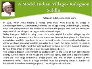 In 1975, when Anna Hazare, a retired army man, went back to his village in
Ahmednagar district, Maharashtra, he found the village reeling under drought, poverty,
debt, and unemployment. He decided to mobilize the people and, with the collective
support of all the villagers, he began to introduce changes.
Today Ralegaon Siddhi is being taken as a role model for other villages by the
Maharashtra government and by other states too. Massive tree plantation has been
undertaken, and hills have been terraced to check erosion. Large canals with ridges on
either side have been dug to retain rainwater. As a result, the water table in this area is
now considerably higher and the wells and tube wells are never dry, making it possible
to raise three crops a year where only one was possible before.
The village's biggest achievement is undoubtedly in the area of non-conventional
energy. All the streets in the village are lit by solar lights, each with a separate panel.
There are four large community biogas plants and one of them is fitted to the
community toilet. There is a large windmill used for pumping water. A number of
households have their own biogas plants. The village is self sufficient .
Ralegaon Siddhi, a success story –
 