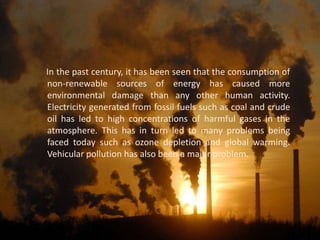 In the past century, it has been seen that the consumption of
non-renewable sources of energy has caused more
environmental damage than any other human activity.
Electricity generated from fossil fuels such as coal and crude
oil has led to high concentrations of harmful gases in the
atmosphere. This has in turn led to many problems being
faced today such as ozone depletion and global warming.
Vehicular pollution has also been a major problem.
 