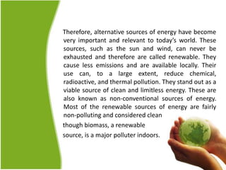 Therefore, alternative sources of energy have become
very important and relevant to today’s world. These
sources, such as the sun and wind, can never be
exhausted and therefore are called renewable. They
cause less emissions and are available locally. Their
use can, to a large extent, reduce chemical,
radioactive, and thermal pollution. They stand out as a
viable source of clean and limitless energy. These are
also known as non-conventional sources of energy.
Most of the renewable sources of energy are fairly
non-polluting and considered clean
though biomass, a renewable
source, is a major polluter indoors.
 