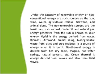 Under the category of renewable energy or non-
conventional energy are such sources as the sun,
wind, water, agricultural residue, firewood, and
animal dung. The non-renewable sources are the
fossil fuels such as coal, crude oil, and natural gas.
Energy generated from the sun is known as solar
energy. Hydel is the energy derived from water.
Biomass –firewood, animal dung, biodegradable
waste from cities and crop residues- is a source of
energy when it is burnt. Geothermal energy is
derived from hot dry rocks, magma, hot water
springs, natural geysers, etc. Ocean thermal is
energy derived from waves and also from tidal
waves.
 