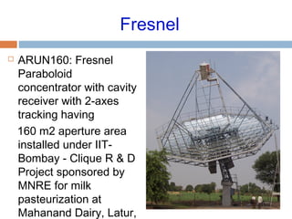 Fresnel
 ARUN160: Fresnel
Paraboloid
concentrator with cavity
receiver with 2-axes
tracking having
160 m2 aperture area
installed under IIT-
Bombay - Clique R & D
Project sponsored by
MNRE for milk
pasteurization at
Mahanand Dairy, Latur,
 