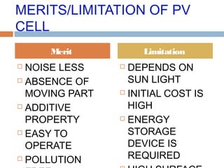 MERITS/LIMITATION OF PV
CELL
 NOISE LESS
 ABSENCE OF
MOVING PART
 ADDITIVE
PROPERTY
 EASY TO
OPERATE
 POLLUTION
 DEPENDS ON
SUN LIGHT
 INITIAL COST IS
HIGH
 ENERGY
STORAGE
DEVICE IS
REQUIRED
Merit Limitation
 