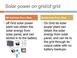 Solar power on grid/of grid
 off Grid solar power
plant can obtain the
solar energy from
solar panel, and can
stored in to the battery
Banks
 On Grid tie solar
power plant can
obtain the solar
energy from solar
panel, and can tie to
the grid through its
output cable with no
battery backups.
Off Grid SolarPowerPlant On Grid SolarPowerPlant
 