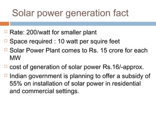 Solar power generation fact
 Rate: 200/watt for smaller plant
 Space required : 10 watt per squire feet
 Solar Power Plant comes to Rs. 15 crore for each
MW
 cost of generation of solar power Rs.16/-approx.
 Indian government is planning to offer a subsidy of
55% on installation of solar power in residential
and commercial settings.
 
