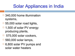 Solar Appliances in India
 340,000 home illumination
systems,
 55,000 solar road lights,
 1,500 of solar PV energy
producing plants,
 575,000 solar cookers,
 560,000 solar lamps,
 6,800 solar PV pumps and
solar water heaters
 