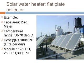 Solar water heater: flat plate
collector
 Example:
 Face area: 2 sq.
Meter
 Temperature
range :50-70 deg.C
 Cost:@Rs.180/LPD
(Litre per day)
 Module : 125LPD,
250LPD,300LPD
 