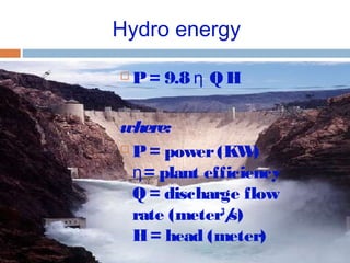 Hydro energy
 P= 9.8 Q Hη
where:
 P= power(KW)
= plant efficiencyη
Q = discharge flow
rate (meter3
/s)
H= head (meter)
 