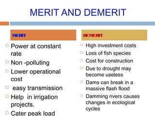 MERIT AND DEMERIT
 Power at constant
rate
 Non -polluting
 Lower operational
cost
 easy transmission
 Help in irrigation
projects.
 Cater peak load
 High investment costs
 Loss of fish species
 Cost for construction
 Due to drought may
become useless
 Dams can break in a
massive flash flood
 Damming rivers causes
changes in ecological
cycles
MERIT DEMERIT
 