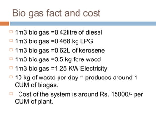 Bio gas fact and cost
 1m3 bio gas =0.42litre of diesel
 1m3 bio gas =0.468 kg LPG
 1m3 bio gas =0.62L of kerosene
 1m3 bio gas =3.5 kg fore wood
 1m3 bio gas =1.25 KW Electricity
 10 kg of waste per day = produces around 1
CUM of biogas.
 Cost of the system is around Rs. 15000/- per
CUM of plant.
 