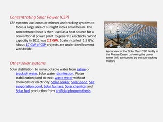 Concentrating Solar Power (CSP)
CSP systems use lenses or mirrors and tracking systems to
focus a large area of sunlight into a small beam. The
concentrated heat is then used as a heat source for a
conventional power plant to generate electricty. World
capacity in 2011 was 2.2 GW. Spain installed 1.9 GW.
About 17 GW of CSP projects are under development
worldwide.
Other solar systems
Solar distillation to make potable water from saline or
brackish water. Solar water disinfection. Water
stabilization pond to treat waste water without
chemicals or electricity; Solar cooker; Solar pond; Salt
evaporation pond; Solar furnace; Solar chemical and
Solar fuel production from artificial photosynthesis
Aerial view of the ‘Solar Two’ CSP facility in
the Mojave Desert , showing the power
tower (left) surrounded by the sun-tracking
mirrors
 
