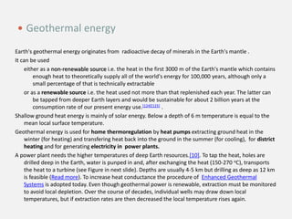 Earth's geothermal energy originates from radioactive decay of minerals in the Earth's mantle .
It can be used
either as a non-renewable source i.e. the heat in the first 3000 m of the Earth's mantle which contains
enough heat to theoretically supply all of the world's energy for 100,000 years, although only a
small percentage of that is technically extractable
or as a renewable source i.e. the heat used not more than that replenished each year. The latter can
be tapped from deeper Earth layers and would be sustainable for about 2 billion years at the
consumption rate of our present energy use.[124][125] .
Shallow ground heat energy is mainly of solar energy. Below a depth of 6 m temperature is equal to the
mean local surface temperature.
Geothermal energy is used for home thermoregulation by heat pumps extracting ground heat in the
winter (for heating) and transfering heat back into the ground in the summer (for cooling), for district
heating and for generating electricity in power plants.
A power plant needs the higher temperatures of deep Earth resources.[10]. To tap the heat, holes are
drilled deep in the Earth, water is punped in and, after exchanging the heat (150-270 oC), transports
the heat to a turbine (see Figure in next slide). Depths are usually 4-5 km but drilling as deep as 12 km
is feasible (Read more). To increase heat conductance the procedure of Enhanced Geothermal
Systems is adopted today. Even though geothermal power is renewable, extraction must be monitored
to avoid local depletion. Over the course of decades, individual wells may draw down local
temperatures, but if extraction rates are then decreased the local temperature rises again.
 Geothermal energy
 