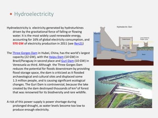 Hydroelectricity is electricity generated by hydroturbines
driven by the gravitational force of falling or flowing
water. It is the most widely used renewable energy,
accounting for 16% of global electricity consumption, and
970 GW of electricity production in 2011 (see Ren21)
The Three Gorges Dam in Hubei, China, has the world's largest
capacity (22 GW), with the Itaipu Dam (14 GW) in
Brazil/Paraguay in second place and Guri Dam (10 GW) in
Venezuela as third. Although the Three Gorges Dam
reduces the potential for floods downstream by providing
flood storage space, the dam is criticized as it flooded
archaeological and cultural sites and displaced some
1.3 million people, and is causing significant ecological
changes. The Guri Dam is controversial, because the lake
created by the dam destroyed thousands of km2 of forest
that was renowned for its biodiversity and rare wildlife.
A risk of this power supply is power shortage during
prolonged drought, as water levels become too low to
produce enough electricity.
 Hydroelectricity
 