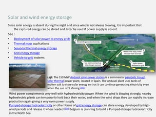 Since solar energy is absent during the night and since wind is not always blowing, it is important that
the captured energy can be stored and later be used if power supply is absent.
See :
• Deployment of solar power to energy grids
• Thermal mass applications
• Seasonal thermal energy storage
• Grid energy storage
• Vehicle-to-grid systems
Left: The 150 MW Andasol solar power station is a commercial parabolic trough
solar thermal power plant, located in Spain. The Andasol plant uses tanks of
molten salt to store solar energy so that it can continue generating electricity even
when the sun isn't shining.[102]
Wind power complements very well with hydroelectricity power. When the wind is blowing strongly, nearby
hydroelectric plants can temporarily hold back their water, and when the wind drops they can rapidly increase
production again giving a very even power supply.
Pumped-storage hydroelectricity or other forms of grid energy storage can store energy developed by high-
wind periods and release it when needed [100].Belgium is planning to build a Pumped-storage hydroelectricity
in the North Sea.
Solar and wind energy storage
 