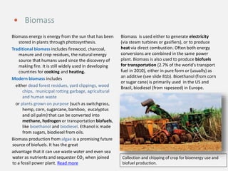 Biomass energy is energy from the sun that has been
stored in plants through photosynthesis.
Traditional biomass includes firewood, charcoal,
manure and crop residues, the natural energy
source that humans used since the discovery of
making fire. It is still widely used in developing
countries for cooking and heating.
Modern biomass includes
either dead forest residues, yard clippings, wood
chips, municipal rotting garbage, agricultural
and human waste
or plants grown on purpose (such as switchgrass,
hemp, corn, sugarcane, bamboo, eucalyptus
and oil palm) that can be converted into
methane, hydrogen or transportation biofuels,
like bioethanol and biodiesel. Ethanol is made
from sugars, biodiesel from oils.
Biomass production from algae is a promising future
source of biofuels. It has the great
advantage that it can use waste water and even sea
water as nutrients and sequester CO2 when joined
to a fossil power plant. Read more
Biomass is used either to generate electricity
(via steam turbines or gasifiers), or to produce
heat via direct combustion. Often both energy
conversions are combined in the same power
plant. Biomass is also used to produce biofuels
for transportation (2.7% of the world's transport
fuel in 2010), either in pure form or (usually) as
an additive (see slide 81b). Bioethanol (from corn
or sugar cane) is primarily used in the US and
Brazil, biodiesel (from rapeseed) in Europe.
 Biomass
Collection and chipping of crop for bioenergy use and
biofuel production.
 