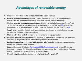 • Little or no impact on health and environmental except biomass
• Little or no greenhouse gas emissions - except for biomass - once the energy device is
constructed and therefore a convincing mitigation method for climate change.
• Minimal land and freshwater requirements. Geothermal and wind power use 3.5 km2 and
12 km2 per GW electric energy produced, respectively vs 32 km2 for coal.[10] Geothermal
plants use 20 l of water per MWh vs over 1,000 l per MWh for nuclear, coal, or oil.[10]
• Supply safety provided there is back-up installation (e.g. in case of no wind), local energy
security and reduced import dependency
• Short construction periods compared to conventional energy generation
• Relatively low operational complexity compared to other energy generation. Onshore wind
and solar PV projects have well established operational track records.
• Predictable cash flows as it is not subject to fuel price volatility because the primary energy
resource is generally freely available.
• Job creation: According to the Renewables 2012 global status report, renewable energy
investments created 5 million jobs worldwide, of which more than 1 million in the European
Union, 1.6 million in China and almost a million in Brazil.
• Biofuels may attenuate the increase of oil price and delay ‘peak oil’
 