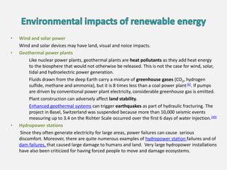 • Wind and solar power
Wind and solar devices may have land, visual and noice impacts.
• Geothermal power plants
Like nuclear power plants, geothermal plants are heat pollutants as they add heat energy
to the biosphere that would not otherwise be released. This is not the case for wind, solar,
tidal and hydroelectric power generation.
Fluids drawn from the deep Earth carry a mixture of greenhouse gases (CO2, hydrogen
sulfide, methane and ammonia), but it is 8 times less than a coal power plant [6]. If pumps
are driven by conventional power plant electricity, considerable greenhouse gas is emitted.
Plant construction can adversely affect land stability.
Enhanced geothermal systems can trigger earthquakes as part of hydraulic fracturing. The
project in Basel, Switzerland was suspended because more than 10,000 seismic events
measuring up to 3.4 on the Richter Scale occurred over the first 6 days of water injection.[49]
• Hydropower stations
Since they often generate electricity for large areas, power failures can cause serious
discomfort. Moreover, there are quite numerous examples of hydropower station failures and of
dam failures, that caused large damage to humans and land. Very large hydropower installations
have also been criticized for having forced people to move and damage ecosystems.
 