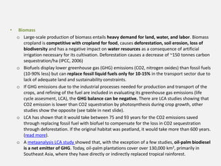 • Biomass
o Large-scale production of biomass entails heavy demand for land, water, and labor. Biomass
cropland is competitive with cropland for food, causes deforestation, soil erosion, loss of
biodiversity and has a negative impact on water resources as a consequence of artificial
irrigation necessary for its cultivation. Deforestation causes a decrease of ~150 tonnes carbon
sequestration/ha (IPCC, 2006)
o Biofuels display lower greenhouse gas (GHG) emissions (CO2, nitrogen oxides) than fossil fuels
(10-90% less) but can replace fossil liquid fuels only for 10-15% in the transport sector due to
lack of adequate land and sustainability constraints.
o If GHG emissions due to the industrial processes needed for production and transport of the
crops, and refining of the fuel are included in evaluating its greenhouse gas emissions (life
cycle assesment, LCA), the GHG balance can be negative. There are LCA studies showing that
CO2 emission is lower than CO2 squestration by photosynthesis during crop growth, other
studies show the opposite (see table in next slide).
o LCA has shown that it would take between 75 and 93 years for the CO2 emissions saved
through replacing fossil fuel with biofuel to compensate for the loss in CO2 sequestration
through deforestation. If the original habitat was peatland, it would take more than 600 years.
(read more).
o A metaanalysis LCA study showed that, with the exception of a few studies, oil-palm biodiesel
is a net emitter of GHG. Today, oil-palm plantations cover over 130,000 km2, primarily in
Southeast Asia, where they have directly or indirectly replaced tropical rainforest.
 